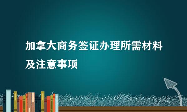 加拿大商务签证办理所需材料及注意事项