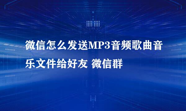 微信怎么发送MP3音频歌曲音乐文件给好友 微信群