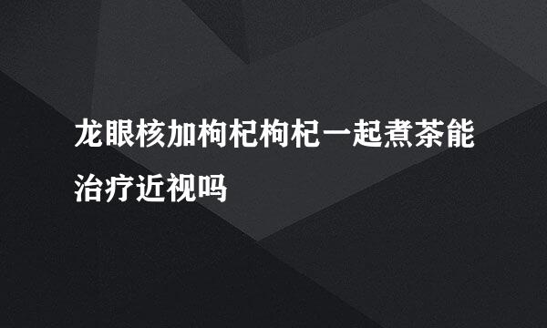 龙眼核加枸杞枸杞一起煮茶能治疗近视吗