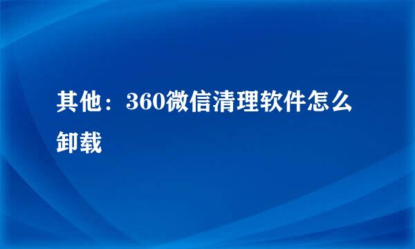 其他：360微信清理软件怎么卸载