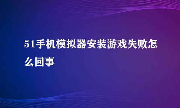 51手机模拟器安装游戏失败怎么回事