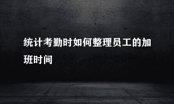 统计考勤时如何整理员工的加班时间