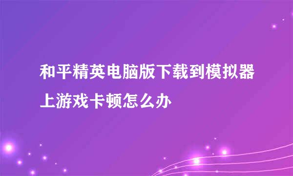 和平精英电脑版下载到模拟器上游戏卡顿怎么办