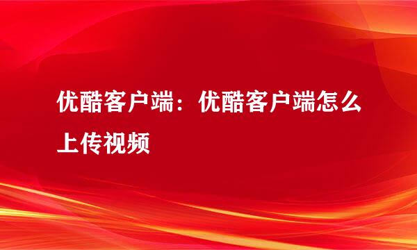优酷客户端：优酷客户端怎么上传视频