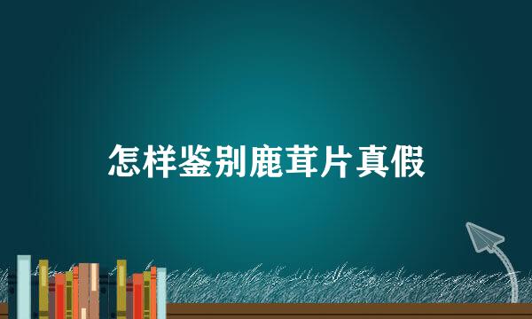 怎样鉴别鹿茸片真假