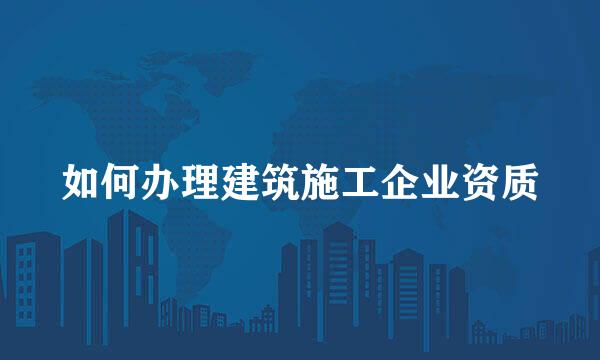 如何办理建筑施工企业资质