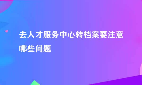 去人才服务中心转档案要注意哪些问题