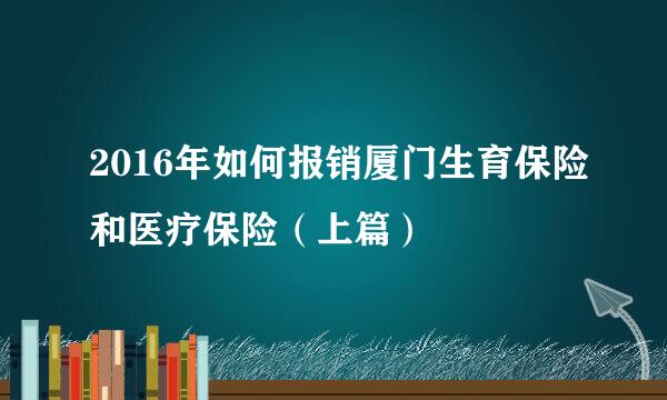 2016年如何报销厦门生育保险和医疗保险（上篇）
