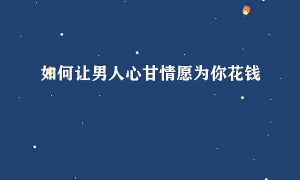 如何让男人心甘情愿为你花钱