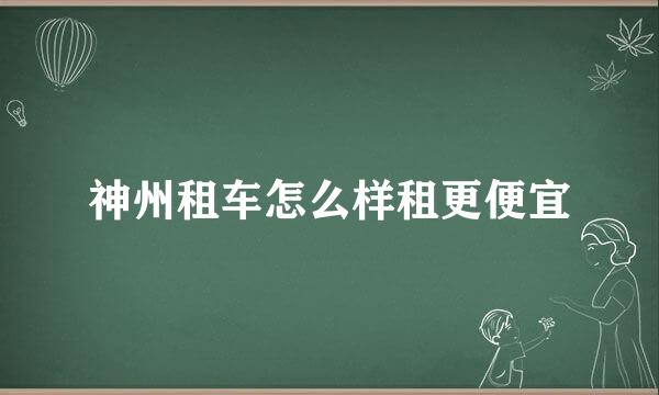 神州租车怎么样租更便宜