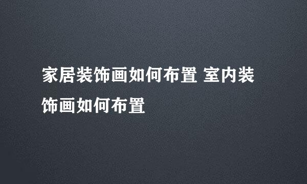 家居装饰画如何布置 室内装饰画如何布置