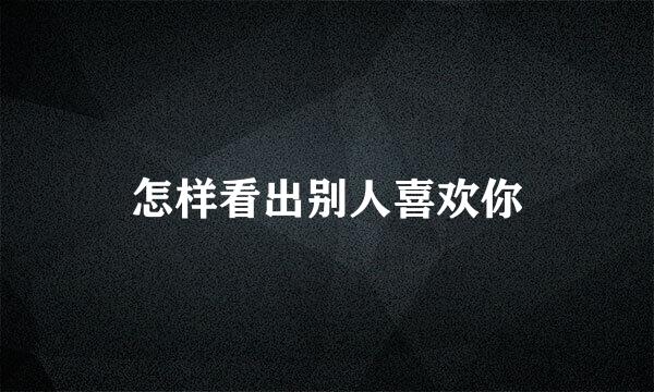 怎样看出别人喜欢你
