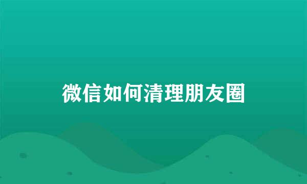 微信如何清理朋友圈