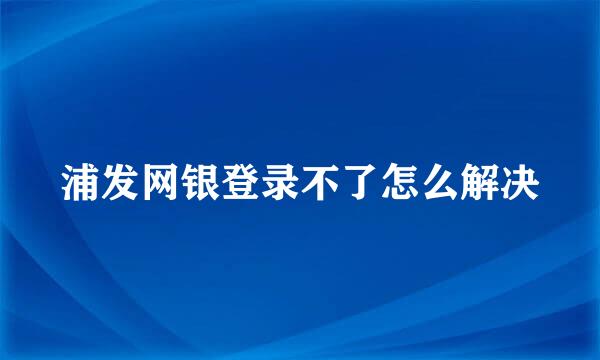 浦发网银登录不了怎么解决