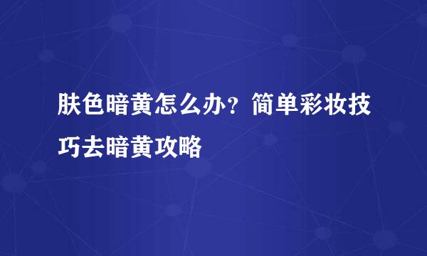 肤色暗黄怎么办？简单彩妆技巧去暗黄攻略