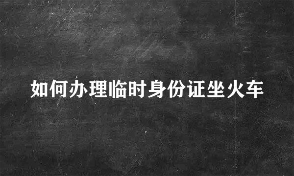 如何办理临时身份证坐火车