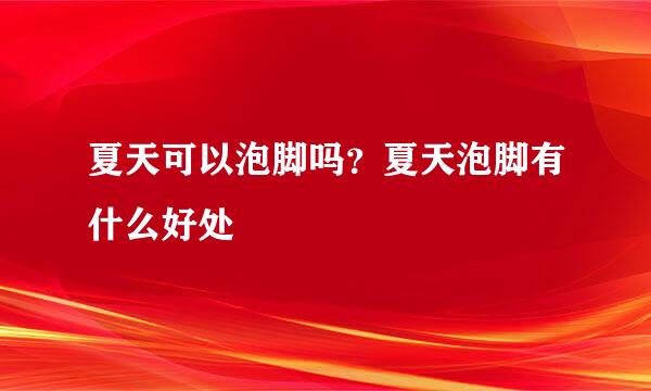 夏天可以泡脚吗？夏天泡脚有什么好处