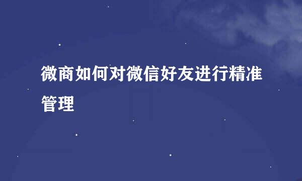 微商如何对微信好友进行精准管理
