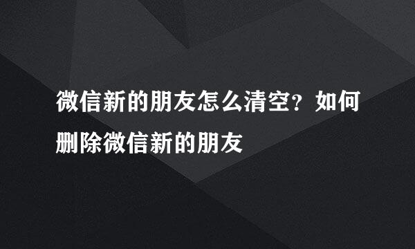 微信新的朋友怎么清空？如何删除微信新的朋友