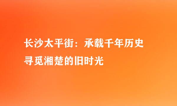 长沙太平街：承载千年历史 寻觅湘楚的旧时光