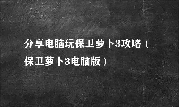 分享电脑玩保卫萝卜3攻略（保卫萝卜3电脑版）