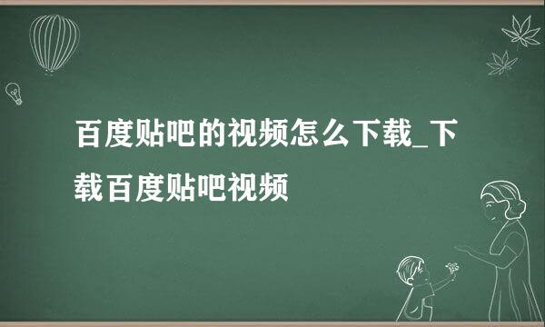 百度贴吧的视频怎么下载_下载百度贴吧视频