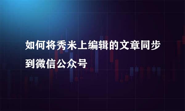 如何将秀米上编辑的文章同步到微信公众号