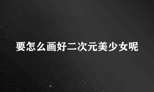 要怎么画好二次元美少女呢