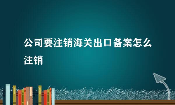 公司要注销海关出口备案怎么注销