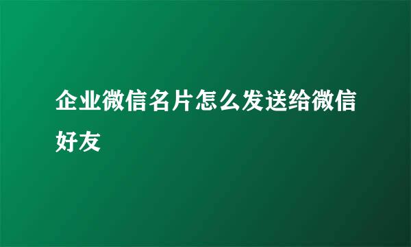 企业微信名片怎么发送给微信好友