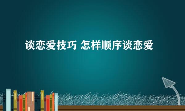 谈恋爱技巧 怎样顺序谈恋爱