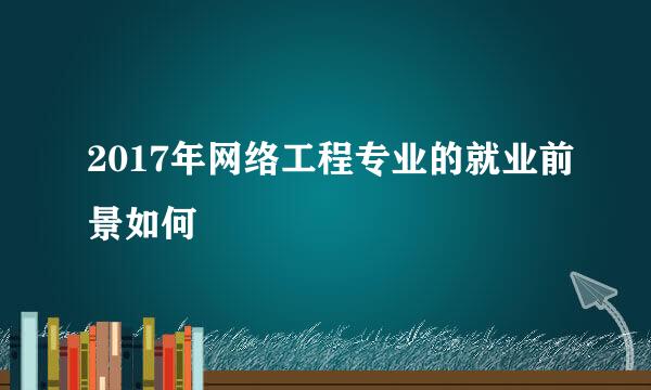 2017年网络工程专业的就业前景如何