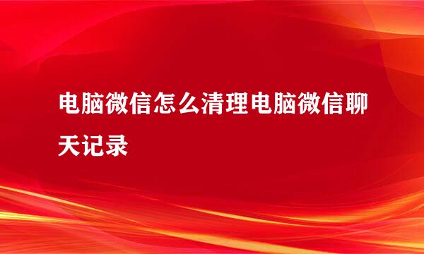 电脑微信怎么清理电脑微信聊天记录