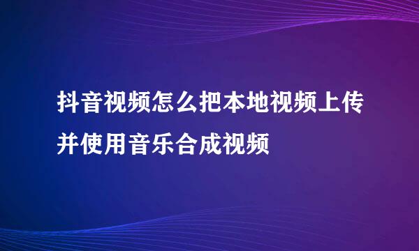 抖音视频怎么把本地视频上传并使用音乐合成视频