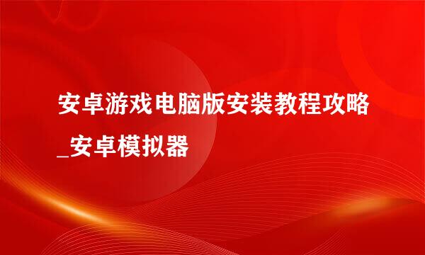 安卓游戏电脑版安装教程攻略_安卓模拟器