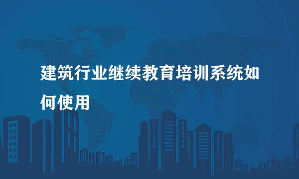 建筑行业继续教育培训系统如何使用