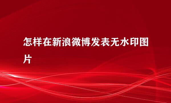 怎样在新浪微博发表无水印图片