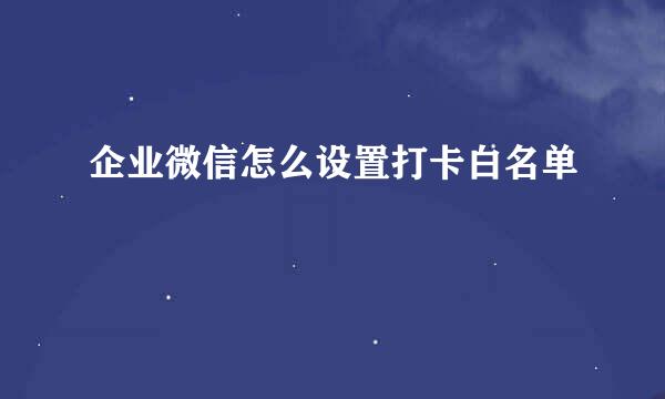 企业微信怎么设置打卡白名单