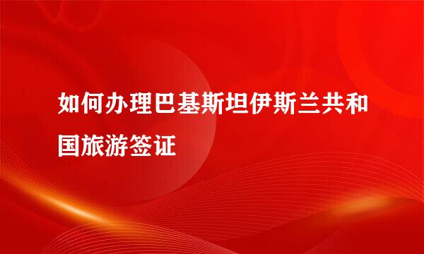 如何办理巴基斯坦伊斯兰共和国旅游签证