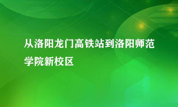 从洛阳龙门高铁站到洛阳师范学院新校区