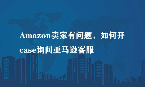 Amazon卖家有问题，如何开case询问亚马逊客服