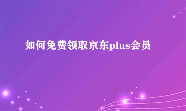 如何免费领取京东plus会员