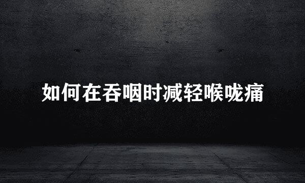 如何在吞咽时减轻喉咙痛