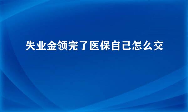 失业金领完了医保自己怎么交