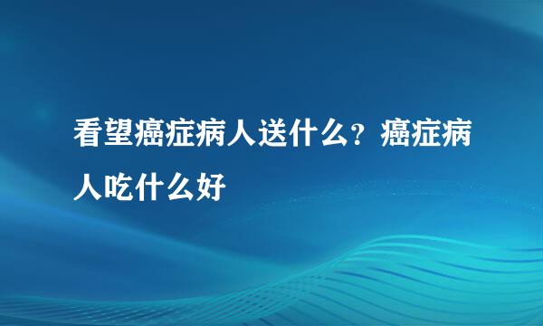 看望癌症病人送什么？癌症病人吃什么好