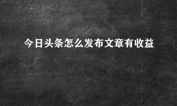 今日头条怎么发布文章有收益