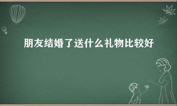 朋友结婚了送什么礼物比较好