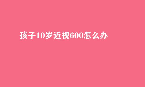 孩子10岁近视600怎么办