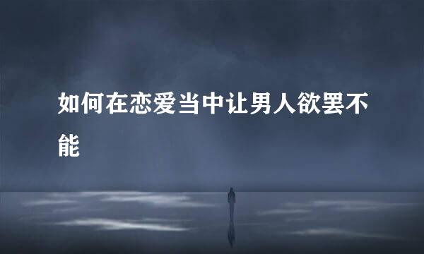 如何在恋爱当中让男人欲罢不能