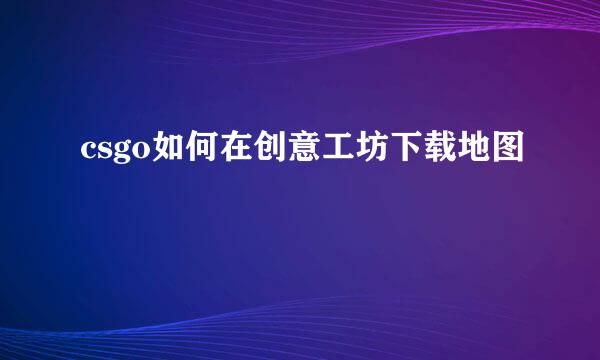 csgo如何在创意工坊下载地图